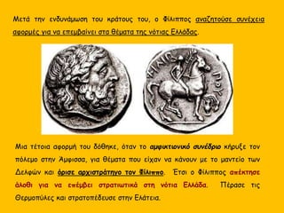 Μετά την ενδυνάμωση του κράτους του, ο Φίλιππος αναζητούσε συνέχεια
αφορμές για να επεμβαίνει στα θέματα της νότιας Ελλάδας.
Μια τέτοια αφορμή του δόθηκε, όταν το αμφικτιονικό συνέδριο κήρυξε τον
πόλεμο στην Άμφισσα, για θέματα που είχαν να κάνουν με το μαντείο των
Δελφών και όρισε αρχιστράτηγο τον Φίλιππο. Έτσι ο Φίλιππος απέκτησε
άλοθι για να επέμβει στρατιωτικά στη νότια Ελλάδα. Πέρασε τις
Θερμοπύλες και στρατοπέδευσε στην Ελάτεια.
 