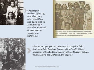 ΜΕ ΜΟΛΥΒΙ ΦΑΜΠΕΡ ΜΟΥΝΕΡΟ ΔΥΟ
«Επάνω με τη σειρά, απ' τα αριστερά η μαμά, η θεία
Λενίτσα, η θεία Βασιλική (Νένα), η θεία Ξανθή. Κάτω
αριστερά, η θεία Σοφία, στη μέση ο θείος Πλάτων, δεξιά η
θεία Μέλισσα στο Μαλαγάρι της Σάμου.»
«Αριστερά η
Νενέττα (φίλη της
Λενούλας), στη
μέση η ξαδέλφη
μας Έρσα (από τα
Ζεάκια),δεξιά η
Λενούλα. Κάτω εγώ
δεκατεσσάρων
χρονών στο
Χαλάνδρι.»
 