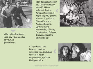 ΜΕ ΜΟΛΥΒΙ ΦΑΜΠΕΡ ΜΟΥΝΕΡΟ ΔΥΟ
«Στη Λάρισα , στο
θέατρο , μετά τα
γεγονότα του Δεκέμβρη
του΄44. Η Καίτη
Ντιριντάουα, η Αλέκα
Παϊζη κι εγώ.»
«Στη Δραματική Σχολή
του Ωδείου Αθηνών.
Μεταξύ άλλων,
καθιστοί: Εγώ, ο
Αρτέμης Μάτσας, η
Χάρις Καμίλη, η Πόπη
Κόντου. Στη μέση ο
δάσκαλός μας ο
Αιμίλιος Βεάκης.
Όρθιοι: Πίτσα
Καπιτσινέα, Κώστας
Πανόπουλος, Γιώργος
Φούντας, Βασίλης
Βασιλειάδης.»
«Με τη Ζωρζ αμέσως
μετά τον γάμο μου (με
το γαμήλιο
φουστάνι).»
 