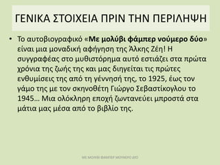 ΓΕΝΙΚΑ ΣΤΟΙΧΕΙΑ ΠΡΙΝ ΤΗΝ ΠΕΡΙΛΗΨΗ
• Το αυτοβιογραφικό «Με μολύβι φάμπερ νούμερο δύο»
είναι μια μοναδική αφήγηση της Άλκης Ζέη! Η
συγγραφέας στο μυθιστόρημα αυτό εστιάζει στα πρώτα
χρόνια της ζωής της και μας διηγείται τις πρώτες
ενθυμίσεις της από τη γέννησή της, το 1925, έως τον
γάμο της με τον σκηνοθέτη Γιώργο Σεβαστίκογλου το
1945… Μια ολόκληρη εποχή ζωντανεύει μπροστά στα
μάτια μας μέσα από το βιβλίο της.
ΜΕ ΜΟΛΥΒΙ ΦΑΜΠΕΡ ΜΟΥΝΕΡΟ ΔΥΟ
 