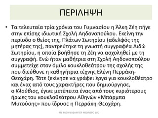 ΠΕΡΙΛΗΨΗ
• Τα τελευταία τρία χρόνια του Γυμνασίου η Άλκη Ζέη πήγε
στην επίσης ιδιωτική Σχολή Αηδονοπούλου. Εκείνη την
περίοδο ο θείος της, Πλάτων Σωτηρίου (αδελφός της
μητέρας της), παντρεύτηκε τη γνωστή συγγραφέα Διδώ
Σωτηρίου, η οποία βοήθησε τη Ζέη να ασχοληθεί με τη
συγγραφή. Ενώ ήταν μαθήτρια στη Σχολή Αηδονοπούλου
συμμετείχε στον όμιλο κουκλοθεάτρου της σχολής της
που διεύθυνε η καθηγήτρια τέχνης Ελένη Περράκη-
Θεοχάρη. Τότε ξεκίνησε να γράφει έργα για κουκλοθέατρο
και ένας από τους χαρακτήρες που δημιούργησε,
ο Κλούβιος, έγινε μετέπειτα ένας από τους κυριότερους
ήρωες του κουκλοθεάτρου Αθηνών «Μπάρμπα
Μυτούσης» που ίδρυσε η Περράκη-Θεοχάρη.
ΜΕ ΜΟΛΥΒΙ ΦΑΜΠΕΡ ΜΟΥΝΕΡΟ ΔΥΟ
 