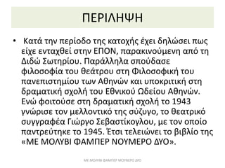ΠΕΡΙΛΗΨΗ
• Κατά την περίοδο της κατοχής έχει δηλώσει πως
είχε ενταχθεί στην ΕΠΟΝ, παρακινούμενη από τη
Διδώ Σωτηρίου. Παράλληλα σπούδασε
φιλοσοφία του θεάτρου στη Φιλοσοφική του
πανεπιστημίου των Αθηνών και υποκριτική στη
δραματική σχολή του Εθνικού Ωδείου Αθηνών.
Ενώ φοιτούσε στη δραματική σχολή το 1943
γνώρισε τον μελλοντικό της σύζυγο, το θεατρικό
συγγραφέα Γιώργο Σεβαστίκογλου, με τον οποίο
παντρεύτηκε το 1945. Έτσι τελειώνει το βιβλίο της
«ΜΕ ΜΟΛΥΒΙ ΦΑΜΠΕΡ ΝΟΥΜΕΡΟ ΔΥΟ».
ΜΕ ΜΟΛΥΒΙ ΦΑΜΠΕΡ ΜΟΥΝΕΡΟ ΔΥΟ
 