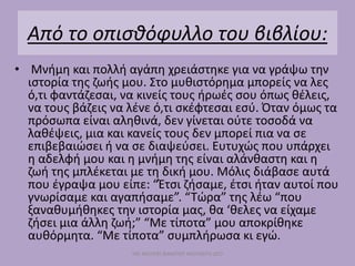 Από το οπισθόφυλλο του βιβλίου:
• Μνήμη και πολλή αγάπη χρειάστηκε για να γράψω την
ιστορία της ζωής μου. Στο μυθιστόρημα μπορείς να λες
ό,τι φαντάζεσαι, να κινείς τους ήρωές σου όπως θέλεις,
να τους βάζεις να λένε ό,τι σκέφτεσαι εσύ. Όταν όμως τα
πρόσωπα είναι αληθινά, δεν γίνεται ούτε τοσοδά να
λαθέψεις, μια και κανείς τους δεν μπορεί πια να σε
επιβεβαιώσει ή να σε διαψεύσει. Ευτυχώς που υπάρχει
η αδελφή μου και η μνήμη της είναι αλάνθαστη και η
ζωή της μπλέκεται με τη δική μου. Μόλις διάβασε αυτά
που έγραψα μου είπε: “Έτσι ζήσαμε, έτσι ήταν αυτοί που
γνωρίσαμε και αγαπήσαμε”. “Τώρα” της λέω “που
ξαναθυμήθηκες την ιστορία μας, θα ‘θελες να είχαμε
ζήσει μια άλλη ζωή;” “Με τίποτα” μου αποκρίθηκε
αυθόρμητα. “Με τίποτα” συμπλήρωσα κι εγώ.
ΜΕ ΜΟΛΥΒΙ ΦΑΜΠΕΡ ΜΟΥΝΕΡΟ ΔΥΟ
 