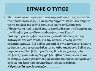 ΕΓΡΑΨΕ Ο ΤΥΠΟΣ
• Με την απογειωτική γοητεία του παραμυθιού και τη φρεσκάδα
του προφορικού λόγου, n Άλκη Ζέη διηγείται πράγματα αληθινά,
για τα παιδικά τns χρόνια στη Σάμο και τα υπόλοιπα στην
Αθήνα· για τα πρώτα πεζά τns, το κουκλοθέατρο της Περράκη και
τον Κλούβιο για τη «Νεανική Φωνή» και τον Κωστή
Σκαλιόρα· για τους φίλους και τους συνοδοιπόρους· για την
Κατοχή και την Αντίσταση· για την Απελευθέρωση και τον
επάρατο Εμφύλιο. […] Βιβλίο για παιδιά ή για μεγάλους; Είναι το
ερώτημα που συχνά υποβάλλεται σε κάθε καινούργιο βιβλίο της
συγγραφέως. Ένα βιβλίο για όλους, θα έλεγα, χωρίς καμία
επιφύλαξη γιατί n Άλκη Ζέη γράφει βιβλία άρτια, με δομή και
ολοκληρωμένους χαρακτήρες, με σωστά δομημένες ανθρώπινες
σχέσεις και δραστικές συναισθηματικές καταστάσεις.
Η Εφημερίδα των Συντακτών
ΜΕ ΜΟΛΥΒΙ ΦΑΜΠΕΡ ΜΟΥΝΕΡΟ ΔΥΟ
 