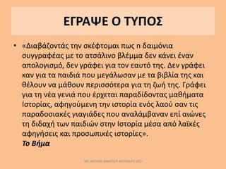 ΕΓΡΑΨΕ Ο ΤΥΠΟΣ
• «Διαβάζοντάς την σκέφτομαι πως n δαιμόνια
συγγραφέας με το ατσάλινο βλέμμα δεν κάνει έναν
απολογισμό, δεν γράφει για τον εαυτό της. Δεν γράφει
καν για τα παιδιά που μεγάλωσαν με τα βιβλία της και
θέλουν να μάθουν περισσότερα για τη ζωή της. Γράφει
για τη νέα γενιά που έρχεται παραδίδοντας μαθήματα
Ιστορίας, αφηγούμενη την ιστορία ενός λαού σαν τις
παραδοσιακές γιαγιάδες που αναλάμβαναν επί αιώνες
τη διδαχή των παιδιών στην Ιστορία μέσα από λαϊκές
αφηγήσεις και προσωπικές ιστορίες».
Το Βήμα
ΜΕ ΜΟΛΥΒΙ ΦΑΜΠΕΡ ΜΟΥΝΕΡΟ ΔΥΟ
 