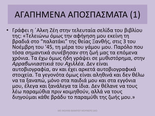 ΑΓΑΠΗΜΕΝΑ ΑΠΟΣΠΑΣΜΑΤΑ (1)
• Γράφει η ΄Αλκη Ζέη στην τελευταία σελίδα του βιβλίου
της: «Τελειώνω όμως την αφήγηση μου εκείνη τη
βραδιά στο “παλατάκι” της θείας Ξανθής, στις 3 του
Νοέμβρη του '45, τη μέρα του γάμου μου. Παρόλο που
τόσα σημαντικά συνέβησαν στη ζωή μας τα επόμενα
χρόνια. Τα έχω όμως ήδη γράψει σε μυθιστόρημα, στην
Αρραβωνιαστικιά του Αχιλλέα. Δεν είναι
αυτοβιογραφία, αν και έχει αρκετά αυτοβιογραφικά
στοιχεία. Τα γεγονότα όμως είναι αληθινά και δεν θέλω
να τα ξαναπώ, μόνο στα παιδιά μου και στα εγγόνια
μου, έλεγα και ξανάλεγα τα ίδια. Δεν θέλανε να τους
λέω παραμύθια πριν κοιμηθούν, αλλά να τους
διηγούμαι κάθε βράδυ το παραμύθι της ζωής μου.»
ΜΕ ΜΟΛΥΒΙ ΦΑΜΠΕΡ ΜΟΥΝΕΡΟ ΔΥΟ
 