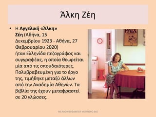 Άλκη Ζέη
• Η Αγγελική «Άλκη»
Ζέη (Αθήνα, 15
Δεκεμβρίου 1923 - Αθήνα, 27
Φεβρουαρίου 2020)
ήταν Ελληνίδα πεζογράφος και
συγγραφέας, η οποία θεωρείται
μία από τις σπουδαιότερες.
Πολυβραβευμένη για το έργο
της, τιμήθηκε μεταξύ άλλων
από την Ακαδημία Αθηνών. Τα
βιβλία της έχουν μεταφραστεί
σε 20 γλώσσες.
ΜΕ ΜΟΛΥΒΙ ΦΑΜΠΕΡ ΜΟΥΝΕΡΟ ΔΥΟ
 