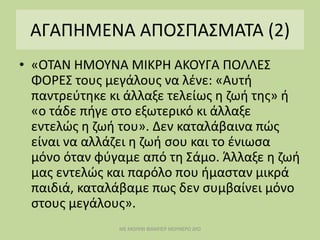 ΑΓΑΠΗΜΕΝΑ ΑΠΟΣΠΑΣΜΑΤΑ (2)
• «ΟΤΑΝ ΗΜΟΥΝΑ ΜΙΚΡΗ ΑΚΟΥΓΑ ΠΟΛΛΕΣ
ΦΟΡΕΣ τους μεγάλους να λένε: «Αυτή
παντρεύτηκε κι άλλαξε τελείως η ζωή της» ή
«ο τάδε πήγε στο εξωτερικό κι άλλαξε
εντελώς η ζωή του». Δεν καταλάβαινα πώς
είναι να αλλάζει η ζωή σου και το ένιωσα
μόνο όταν φύγαμε από τη Σάμο. Άλλαξε η ζωή
μας εντελώς και παρόλο που ήμασταν μικρά
παιδιά, καταλάβαμε πως δεν συμβαίνει μόνο
στους μεγάλους».
ΜΕ ΜΟΛΥΒΙ ΦΑΜΠΕΡ ΜΟΥΝΕΡΟ ΔΥΟ
 