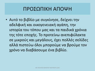 ΠΡΟΣΩΠΙΚΗ ΑΠΟΨΗ
• Αυτό το βιβλίο με συγκίνησε, δείχνει την
αδελφική και οικογενειακή αγάπη, την
ιστορία του τόπου μας και τα παιδικά χρόνια
της τότε εποχής. Το προτείνω ανεπιφύλακτα
σε μικρούς και μεγάλους, έχει πολλές σελίδες
αλλά πιστεύω όλοι μπορούμε να βρούμε τον
χρόνο να διαβάσουμε ένα βιβλίο.
ΜΕ ΜΟΛΥΒΙ ΦΑΜΠΕΡ ΜΟΥΝΕΡΟ ΔΥΟ
 