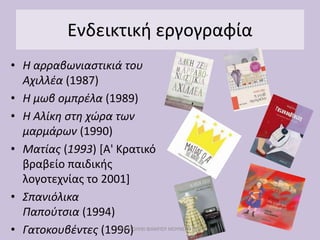Ενδεικτική εργογραφία
• Η αρραβωνιαστικιά του
Αχιλλέα (1987)
• Η μωβ ομπρέλα (1989)
• Η Αλίκη στη χώρα των
μαρμάρων (1990)
• Ματίας (1993) [Α' Κρατικό
βραβείο παιδικής
λογοτεχνίας το 2001]
• Σπανιόλικα
Παπούτσια (1994)
• Γατοκουβέντες (1996)
ΜΕ ΜΟΛΥΒΙ ΦΑΜΠΕΡ ΜΟΥΝΕΡΟ ΔΥΟ
 