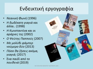 Ενδεικτική εργογραφία
• Νεανική Φωνή (1996)
• Η δωδέκατη γιαγιά και
άλλα.. (1998)
• Η Κωνσταντίνα και οι
αράχνες της (2002)
• Ο Ψεύτης Παππούς (2007)
• Με μολύβι φάμπερ
νούμερο δύο (2013)
• Πόσο θα ζήσεις ακόμα,
γιαγιά; (2017)
• Ένα παιδί από το
πουθενά (2019)
ΜΕ ΜΟΛΥΒΙ ΦΑΜΠΕΡ ΜΟΥΝΕΡΟ ΔΥΟ
 