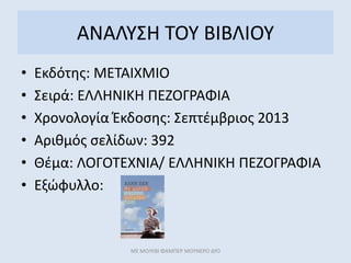 ΑΝΑΛΥΣΗ ΤΟΥ ΒΙΒΛΙΟΥ
• Εκδότης: ΜΕΤΑΙΧΜΙΟ
• Σειρά: ΕΛΛΗΝΙΚΗ ΠΕΖΟΓΡΑΦΙΑ
• Χρονολογία Έκδοσης: Σεπτέμβριος 2013
• Αριθμός σελίδων: 392
• Θέμα: ΛΟΓΟΤΕΧΝΙΑ/ ΕΛΛΗΝΙΚΗ ΠΕΖΟΓΡΑΦΙΑ
• Εξώφυλλο:
ΜΕ ΜΟΛΥΒΙ ΦΑΜΠΕΡ ΜΟΥΝΕΡΟ ΔΥΟ
 