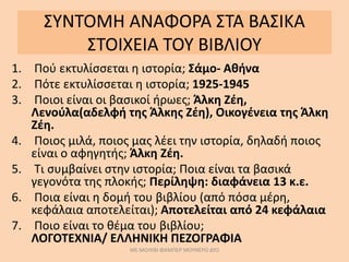 ΣΥΝΤΟΜΗ ΑΝΑΦΟΡΑ ΣΤΑ ΒΑΣΙΚΑ
ΣΤΟΙΧΕΙΑ ΤΟΥ ΒΙΒΛΙΟΥ
1. Πού εκτυλίσσεται η ιστορία; Σάμο- Αθήνα
2. Πότε εκτυλίσσεται η ιστορία; 1925-1945
3. Ποιοι είναι οι βασικοί ήρωες; Άλκη Ζέη,
Λενούλα(αδελφή της Άλκης Ζέη), Οικογένεια της Άλκη
Ζέη.
4. Ποιος μιλά, ποιος μας λέει την ιστορία, δηλαδή ποιος
είναι ο αφηγητής; Άλκη Ζέη.
5. Τι συμβαίνει στην ιστορία; Ποια είναι τα βασικά
γεγονότα της πλοκής; Περίληψη: διαφάνεια 13 κ.ε.
6. Ποια είναι η δομή του βιβλίου (από πόσα μέρη,
κεφάλαια αποτελείται); Αποτελείται από 24 κεφάλαια
7. Ποιο είναι το θέμα του βιβλίου;
ΛΟΓΟΤΕΧΝΙΑ/ ΕΛΛΗΝΙΚΗ ΠΕΖΟΓΡΑΦΙΑ
ΜΕ ΜΟΛΥΒΙ ΦΑΜΠΕΡ ΜΟΥΝΕΡΟ ΔΥΟ
 