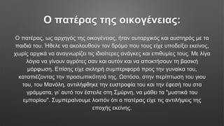 Ο πατέρας της οικογένειας:
Ο πατέρας, ως αρχηγός της οικογένειας, ήταν αυταρχικός και αυστηρός με τα
παιδιά του. Ήθελε να ακολουθούν τον δρόμο που τους είχε υποδείξει εκείνος,
χωρίς αρχικά να αναγνωρίζει τις ιδιαίτερες ανάγκες και επιθυμίες τους. Με λίγα
λόγια να γίνουν αγρότες σαν και αυτόν και να αποκτήσουν τη βασική
μόρφωση. Επίσης είχε σκληρή συμπεριφορά προς την γυναίκα του,
καταπιέζοντας την προσωπικότητά της. Ωστόσο, στην περίπτωση του γιου
του, του Μανόλη, αντιλήφθηκε την ευστροφία του και την έφεσή του στα
γράμματα, γι’ αυτό τον έστειλε στη Σμύρνη, να μάθει τα "μυστικά του
εμπορίου". Συμπεραίνουμε λοιπόν ότι ο πατέρας είχε τις αντιλήψεις της
εποχής εκείνης.
 