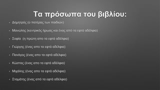 Τα πρόσωπα του βιβλίου:
• Δημητρός (ο πατέρας των παιδιών)
• Μανώλης (κεντρικός ήρωας και ένας από τα εφτά αδέλφια)
• Σοφία (η πρώτη απο τα εφτά αδέλφια)
• Γιώργης (ένας απο τα εφτά αδέλφια)
• Πανάγος (ένας απο τα εφτά αδέλφια)
• Κώστας (ένας απο τα εφτά αδέλφια)
• Μιχάλης (ένας απο τα εφτά αδέλφια)
• Σταμάτης (ένας από τα εφτά αδέλφια)
 