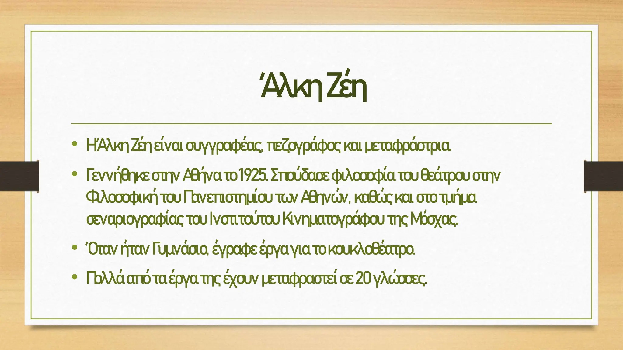 ΆλκηΖέη
• ΗΆλκη Ζέηείναισυγγραφέας,πεζογράφος καιμεταφράστρια.
• Γεννήθηκε στηνΑθήνατο 1925.Σπούδασε φιλοσοφία του θεάτρουστην
Φιλοσοφική τουΠανεπιστημίου τωνΑθηνών, καθώςκαι στοτμήμα
σεναριογραφίαςτου Ινστιτούτου Κινηματογράφου τηςΜόσχας.
• Όταν ήτανΓυμνάσιο, έγραφεέργαγιατοκουκλοθέατρο.
• Πολλά απόταέργατηςέχουν μεταφραστείσε20γλώσσες.
 