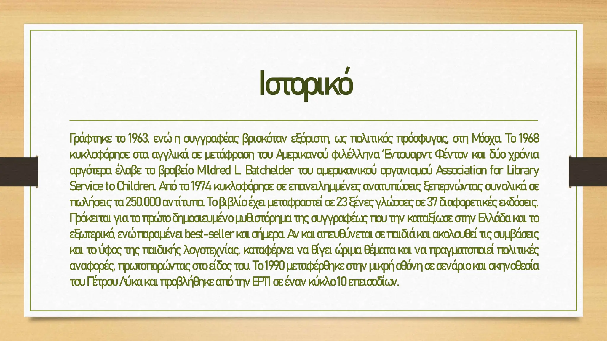 Ιστορικό
Γράφτηκε το 1963, ενώ η συγγραφέας βρισκόταν εξόριστη, ως πολιτικός πρόσφυγας, στη Μόσχα. Το 1968
κυκλοφόρησε στα αγγλικά σε μετάφραση του Αμερικανού φιλέλληνα Έντουαρντ Φέντον και δύο χρόνια
αργότερα έλαβε το βραβείο Mildred L. Batchelder του αμερικανικού οργανισμού Association for Library
Service to Children. Από το 1974 κυκλοφόρησε σε επανειλημμένες ανατυπώσεις ξεπερνώντας συνολικά σε
πωλήσεις τα 250.000 αντίτυπα. Το βιβλίο έχει μεταφραστεί σε 23 ξένες γλώσσες σε 37 διαφορετικές εκδόσεις.
Πρόκειται για το πρώτο δημοσιευμένο μυθιστόρημα της συγγραφέως που την καταξίωσε στην Ελλάδα και το
εξωτερικό,ενώπαραμένει best-seller και σήμερα.Ανκαι απευθύνεται σεπαιδιά και ακολουθεί τις συμβάσεις
και το ύφος της παιδικής λογοτεχνίας, καταφέρνει να θίγει ώριμα θέματα και να πραγματοποιεί πολιτικές
αναφορές, πρωτοπορώντας στο είδος του. Το 1990 μεταφέρθηκε στην μικρή οθόνη σε σενάριο και σκηνοθεσία
του Πέτρου Λύκα και προβλήθηκε απότηνΕΡΤ1σεένανκύκλο 10 επεισοδίων.
 