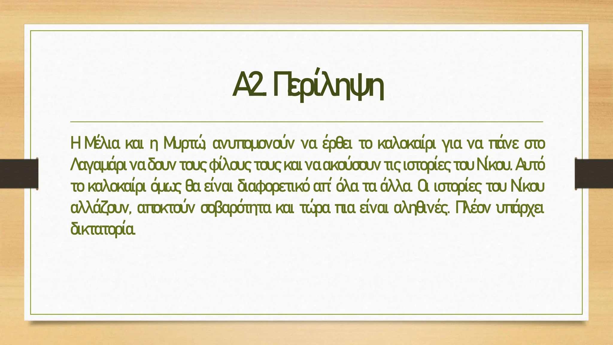 Α2.Περίληψη
Η Μέλια και η Μυρτώ, ανυπομονούν να έρθει το καλοκαίρι για να πάνε στο
Λαγαμάρι να δουν τους φίλους τους και να ακούσουν τις ιστορίες του Νίκου. Αυτό
το καλοκαίρι όμως θα είναι διαφορετικό απ΄ όλα τα άλλα. Οι ιστορίες του Νίκου
αλλάζουν, αποκτούν σοβαρότητα και τώρα πια είναι αληθινές. Πλέον υπάρχει
δικτατορία.
 
