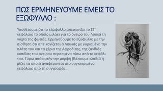 ΠΩΣ ΕΡΜΗΝΕΥΟΥΜΕ ΕΜΕΙΣ ΤΟ
ΕΞΩΦΥΛΛΟ :
Υποθέτουμε ότι το εξώφυλλο απεικονίζει το ΣΤ’
κεφάλαιο το οποίο μιλάει για το όνειρο του Λουκά τη
νύχτα της φωτιάς. Ερμηνεύουμε το εξώφυλλο με την
αίσθηση ότι απεικονίζεται ο Λουκάς με γυρισμένη την
πλάτη του και τα χέρια της Αφροδίτης, της ξανθιάς
κοπέλας του ονείρου περασμένα πίσω από το κεφάλι
του. Γύρω από αυτήν την μορφή βλέπουμε κλαδιά ή
ρίζες τα οποία αναφέρονται στο συγκεκριμένο
κεφάλαιο από τη συγγραφέα .
 