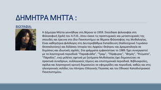 ΔΗΜΗΤΡΑ ΜΗΤΤΑ :
ΒΙΟΓΡΑΦΙΑ:
Η Δήμητρα Μήττα γεννήθηκε στη Βέροια το 1959. Σπούδασε φιλοσοφία στη
Φιλοσοφική Σχολή του Α.Π.Θ., όπου έκανε τις προπτυχιακές και μεταπτυχιακές της
σπουδές και έρευνα στο ίδιο Πανεπιστήμιο σε θέματα Φιλοσοφίας της Μυθολογίας.
Είναι καθηγήτρια φιλόλογος στη Δευτεροβάθμια Εκπαίδευση (Καλλιτεχνικό Γυμνάσιο
Θεσσαλονίκης) και διδάσκει Ιστορία του Αρχαίου Θεάτρου και Δραματολογία σε
δημόσιες και ιδιωτικές σχολές. Στα γράμματα εμφανίστηκε το 1989. Έχει συνεργαστεί
με τα λογοτεχνικά περιοδικά "Παραφυάδα", "Τραμ", "Πόρφυρας", "Φηγός", "Ρεύματα",
"Πάροδος", ενώ μελέτες σχετικά με ζητήματα Μυθολογίας έχει δημοσιεύσει σε
πρακτικά συνεδρίων, συλλογικούς τόμους και επιστημονικά περιοδικά. Βιβλιοκρισίες,
σχόλια και λογοτεχνική κριτική δημοσιεύει σε εφημερίδες και περιοδικά, καθώς και στις
ηλεκτρονικές σελίδες του Κέντρου Ελληνικής Γλώσσας και του Εθνικού Καποδιστριακού
Πανεπιστημίου.
 