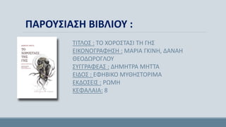 ΤΙΤΛΟΣ : ΤΟ ΧΟΡΟΣΤΑΣΙ ΤΗ ΓΗΣ
ΕΙΚΟΝΟΓΡΑΦΗΣΗ : ΜΑΡΙΑ ΓΚΙΝΗ, ΔΑΝΑΗ
ΘΕΟΔΩΡΟΓΛΟΥ
ΣΥΓΓΡΑΦΕΑΣ : ΔΗΜΗΤΡΑ ΜΗΤΤΑ
ΕΙΔΟΣ : ΕΦΗΒΙΚΟ ΜΥΘΗΣΤΟΡΙΜΑ
ΕΚΔΟΣΕΙΣ : ΡΩΜΗ
ΚΕΦΑΛΑΙΑ: 8
ΠΑΡΟΥΣΙΑΣΗ ΒΙΒΛΙΟΥ :
 
