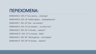 ΠΕΡΙΕΧΟΜΕΝΑ:
ΚΕΦΑΛΑΙΟ Α : ΣΕΛ. 9 "τους ακούω … ανήσυχος"
ΚΕΦΑΛΑΙΟ Β : ΣΕΛ. 34 "πολλές φορές … κλειδαρότρυπα"
ΚΕΦΑΛΑΙΟ Γ : ΣΕΛ. 43 "όσο …πιο σκούρη "
ΚΕΦΑΛΑΙΟ Δ : ΣΕΛ. 53 "με έπαιρνε … τις σκιές τους"
ΚΕΦΑΛΑΙΟ Ε : ΣΕΛ. 65 "ο Λουκάς … παππού"
ΚΕΦΑΛΑΙΟ ΣΤ : ΣΕΛ. 73 "κι ύστερα … βαλς"
ΚΕΦΑΛΑΙΟ Ζ : ΣΕΛ. 84 " Μετά χρόνια … στον δρόμο"
ΚΕΦΑΛΑΙΟ Η : ΣΕΛ. 99 "Ο Λουκάς … παππού"
 