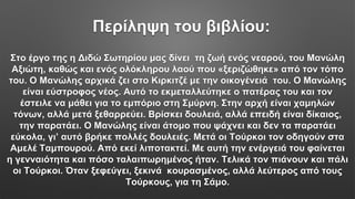 Περίληψη του βιβλίου:
Στο έργο της η Διδώ Σωτηρίου μας δίνει τη ζωή ενός νεαρού, του Μανώλη
Αξιώτη, καθώς και ενός ολόκληρου λαού που «ξεριζώθηκε» από τον τόπο
του. Ο Μανώλης αρχικά ζει στο Κιρκιτζέ με την οικογένειά του. Ο Μανώλης
είναι εύστροφος νέος. Αυτό το εκμεταλλεύτηκε ο πατέρας του και τον
έστειλε να μάθει για το εμπόριο στη Σμύρνη. Στην αρχή είναι χαμηλών
τόνων, αλλά μετά ξεθαρρεύει. Βρίσκει δουλειά, αλλά επειδή είναι δίκαιος,
την παρατάει. Ο Μανώλης είναι άτομο που ψάχνει και δεν τα παρατάει
εύκολα, γι’ αυτό βρήκε πολλές δουλειές. Μετά οι Τούρκοι τον οδηγούν στα
Αμελέ Ταμπουρού. Από εκεί λιποτακτεί. Με αυτή την ενέργειά του φαίνεται
η γενναιότητα και πόσο ταλαιπωρημένος ήταν. Τελικά τον πιάνουν και πάλι
οι Τούρκοι. Όταν ξεφεύγει, ξεκινά κουρασμένος, αλλά λεύτερος από τους
Τούρκους, για τη Σάμο.
 