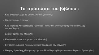 Τα πρόσωπα του βιβλίου :
• Κυρ Θόδωρος (είχε το μπακάλικο της γειτονιάς)
• Χαμπερογλου (γείτονας)
• Κυρ Μιχάλης Χατζησταυρής (έμπορας - λόγω της ανεντιμότητας του ο Μανώλης
παραιτήθηκε)
• Σεφκιέτ (φίλος του Μανώλη)
• Κατίνα (ήθελε να παντρευτεί τον Μανώλη)
• Ενταβιέ (Τουρκάλα που ερωτεύτηκε παράφορα τον Μανώλη)
• Νικήτας Δροσάκης (Γνωρίστηκε με τον Μανώλη στη διάρκεια του πολέμου κι έγιναν φίλοι)
 