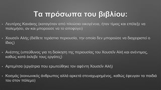Τα πρόσωπα του βιβλίου:
• Λευτέρης Κανάκης (καταγόταν από πλούσια οικογένεια, ήταν τίμιος και επέλεξε να
πολεμήσει, αν και μπορούσε να το αποφύγει)
• Χουσεΐν Αλής (διέθετε τεράστια περιουσία, την οποία δεν μπορούσε να διαχειριστεί ο
ίδιος)
• Ανέστης (υπεύθυνος για τη διοίκηση της περιουσίας του Χουσεΐν Αλή και ανέντιμος,
καθώς κατά έκλεβε τους εργάτες)
• Αρτεμίτσα (εργάτρια που ερωτεύθηκε τον αφέντη Χουσεΐν Αλή)
• Κοσμάς (κοινωνικός άνθρωπος αλλά αρκετά στεναχωρημένος, καθώς έφευγαν τα παιδιά
του στον πόλεμο)
 