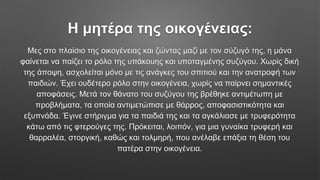 Η μητέρα της οικογένειας:
Μες στο πλαίσιο της οικογένειας και ζώντας μαζί με τον σύζυγό της, η μάνα
φαίνεται να παίζει το ρόλο της υπάκουης και υποταγμένης συζύγου. Χωρίς δική
της άποψη, ασχολείται μόνο με τις ανάγκες του σπιτιού και την ανατροφή των
παιδιών. Έχει ουδέτερο ρόλο στην οικογένεια, χωρίς να παίρνει σημαντικές
αποφάσεις. Μετά τον θάνατο του συζύγου της βρέθηκε αντιμέτωπη με
προβλήματα, τα οποία αντιμετώπισε με θάρρος, αποφασιστικότητα και
εξυπνάδα. Έγινε στήριγμα για τα παιδιά της και τα αγκάλιασε με τρυφερότητα
κάτω από τις φτερούγες της. Πρόκειται, λοιπόν, για μια γυναίκα τρυφερή και
θαρραλέα, στοργική, καθώς και τολμηρή, που ανέλαβε επάξια τη θέση του
πατέρα στην οικογένεια.
 