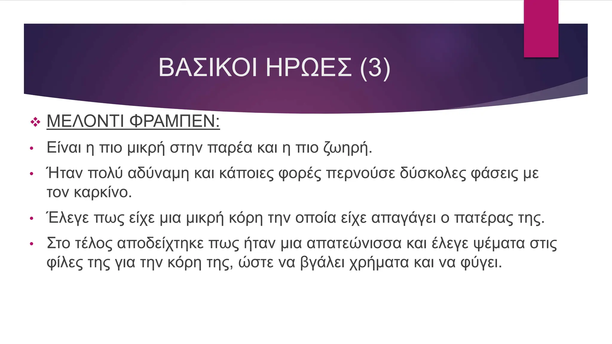 ΒΑΣΙΚΟΙ ΗΡΩΕΣ (3)
 ΜΕΛΟΝΤΙ ΦΡΑΜΠΕΝ:
• Είναι η πιο μικρή στην παρέα και η πιο ζωηρή.
• Ήταν πολύ αδύναμη και κάποιες φορές περνούσε δύσκολες φάσεις με
τον καρκίνο.
• Έλεγε πως είχε μια μικρή κόρη την οποία είχε απαγάγει ο πατέρας της.
• Στο τέλος αποδείχτηκε πως ήταν μια απατεώνισσα και έλεγε ψέματα στις
φίλες της για την κόρη της, ώστε να βγάλει χρήματα και να φύγει.
 