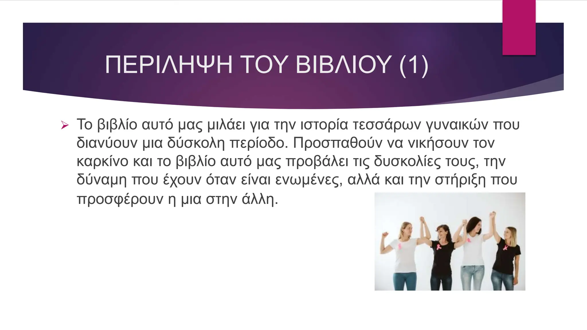 ΠΕΡΙΛΗΨΗ ΤΟΥ ΒΙΒΛΙΟΥ (1)
 Το βιβλίο αυτό μας μιλάει για την ιστορία τεσσάρων γυναικών που
διανύουν μια δύσκολη περίοδο. Προσπαθούν να νικήσουν τον
καρκίνο και το βιβλίο αυτό μας προβάλει τις δυσκολίες τους, την
δύναμη που έχουν όταν είναι ενωμένες, αλλά και την στήριξη που
προσφέρουν η μια στην άλλη.
 