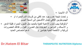 • 7
-
‫االنيميا‬
:
• ‫او‬ ‫الحمراء‬ ‫الدم‬ ‫كريات‬ ‫من‬ ‫كافي‬ ‫عدد‬ ‫وجود‬ ‫عدم‬ ‫نتيجة‬ ‫تحدت‬ ‫و‬
‫إلى‬ ‫األكسجين‬ ‫لحمل‬ ‫الكافي‬ ‫الهيموجلوبين‬
‫انسجة‬
‫الجسم‬
.
• *
‫الدهن‬ ‫قليلة‬ ‫الحمراء‬ ‫اللحوم‬ ‫متل‬ ‫بالحديد‬ ‫الغنية‬ ‫االغدية‬ ‫تناول‬ ‫يجب‬ ‫وللوقاية‬
‫الخضروات‬ ‫كذالك‬ ‫و‬ ‫الفول‬ ‫و‬ ‫العدس‬ ‫متل‬ ‫البقوليات‬ ‫و‬ ‫الدواجن‬ ‫و‬ ‫األسماك‬ ‫و‬
‫الحديد‬ ‫امتصاص‬ ‫لدعم‬ .c ‫بفيتامين‬ ‫الغنية‬ ‫األطعمة‬ ‫و‬ ‫لورقية‬
 