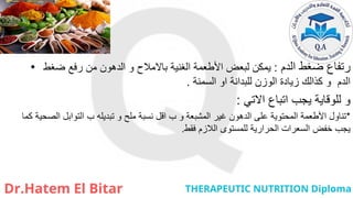 • ‫الدم‬ ‫ضغط‬ ‫رتفاع‬
:
‫ضغط‬ ‫رفع‬ ‫من‬ ‫الدهون‬ ‫و‬ ‫باالمالح‬ ‫الغنية‬ ‫األطعمة‬ ‫لبعض‬ ‫يمكن‬
‫للبدانة‬ ‫الوزن‬ ‫زيادة‬ ‫كذالك‬ ‫و‬ ‫الدم‬
‫او‬
‫السمنة‬
.
‫االتي‬ ‫اتباع‬ ‫يجب‬ ‫للوقاية‬ ‫و‬
:
*
‫كما‬ ‫الصحية‬ ‫التوابل‬ ‫ب‬ ‫تبديله‬ ‫و‬ ‫ملح‬ ‫نسبة‬ ‫اقل‬ ‫ب‬ ‫و‬ ‫المشبعة‬ ‫غير‬ ‫الدهون‬ ‫على‬ ‫المحتوية‬ ‫األطعمة‬ ‫تناول‬
‫للمستوى‬ ‫الحرارية‬ ‫السعرات‬ ‫خفض‬ ‫يجب‬
‫الالزم‬
‫فقط‬
.
 