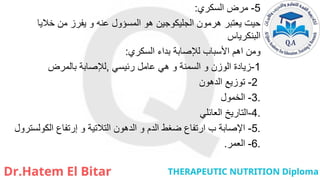 5
-
‫السكري‬ ‫مرض‬
:
‫خاليا‬ ‫من‬ ‫يفرز‬ ‫و‬ ‫عنه‬ ‫المسؤول‬ ‫هو‬ ‫الجليكوجين‬ ‫هرمون‬ ‫يعتبر‬ ‫حيت‬
‫البنكرياس‬
‫السكري‬ ‫بداء‬ ‫لإلصابة‬ ‫األسباب‬ ‫اهم‬ ‫ومن‬
:
1
-
‫رئيسي‬ ‫عامل‬ ‫هي‬ ‫و‬ ‫السمنة‬ ‫و‬ ‫الوزن‬ ‫زيادة‬
,
‫لإلصابة‬
‫بالمرض‬
2
-
‫الدهون‬ ‫توزيع‬
.
3
-
‫الخمول‬
.
4
-
‫العائلي‬ ‫التاريخ‬
.
5
-
‫الكولسترول‬ ‫إرتفاع‬ ‫و‬ ‫التالتية‬ ‫الدهون‬ ‫و‬ ‫الدم‬ ‫ضغط‬ ‫ارتفاع‬ ‫ب‬ ‫اإلصابة‬
.
6
-
‫العمر‬
.
 