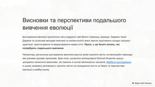 Висновки та перспективи подальшого
вивчення еволюції
Дослідження еволюції органічного світу відкрило нам багато таємниць природи. Завдяки теорії
Дарвіна та сучасним методам генетики та палеонтології вчені змогли простежити складні процеси
адаптації, пристосування та видоутворення живих істот. Проте, є ще безліч питань, які
потребують подальшого вивчення.
Наприклад, детальніше дослідження викопних решток може пролити світло на еволюційні переходи
між різними групами організмів. Крім того, розвиток молекулярної біології дозволяє краще
зрозуміти генетичні механізми, які лежать в основі еволюційних процесів. Майбутні дослідження
в цьому напрямку допоможуть пролити світло на походження життя на Землі та перспективи
еволюції в майбутньому.
 