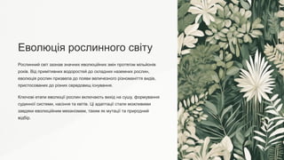 Еволюція рослинного світу
Рослинний світ зазнав значних еволюційних змін протягом мільйонів
років. Від примітивних водоростей до складних наземних рослин,
еволюція рослин призвела до появи величезного різноманіття видів,
пристосованих до різних середовищ існування.
Ключові етапи еволюції рослин включають вихід на сушу, формування
судинної системи, насіння та квітів. Ці адаптації стали можливими
завдяки еволюційним механізмам, таким як мутації та природний
відбір.
 