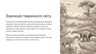 Еволюція тваринного світу
Тваринний світ еволюціонував протягом мільярдів років, формуючи
різноманітні види від простих одноклітинних організмів до складних
хребетних. Процеси мутацій, природного відбору та адаптації
призвели до появи широкого спектру фауни, яка населяла суходіл,
повітря та водні простори.
Викопні рештки допомагають дослідникам реконструювати
філогенетичні зв'язки між видами та прослідкувати зміни в анатомії,
поведінці та способі життя тварин з плином часу.
 