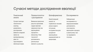 Сучасні методи дослідження еволюції
Генетичний
аналіз
Сучасні методи
генетичного
аналізу,
дозволяють
дослідникам
вивчати спадкові
зміни на
молекулярному
рівні та
простежувати
еволюцію видів.
Палеонтологічн
і дослідження
Вивчення викопних
решток організмів
надає важливі
свідчення про хід
еволюційних
процесів в
минулому. Нові
технології
допомагають
детальніше
вивчати ці рештки.
Біоінформатика
Комп'ютерний
аналіз та
порівняння геномів
різних видів є
потужним
інструментом для
розуміння
еволюційних
взаємозв'язків та
механізмів.
Експерименти
Лабораторні
експерименти з
мікроорганізмами
допомагають
спостерігати
еволюційні процеси
в реальному часі
та перевіряти
гіпотези.
 