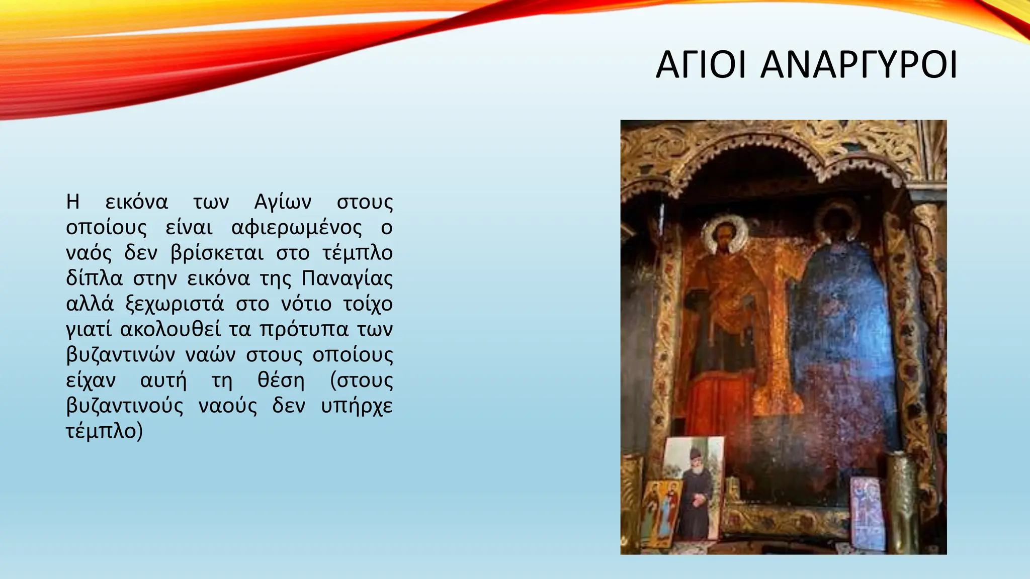 ΑΓΙΟΙ ΑΝΑΡΓΥΡΟΙ
Η εικόνα των Αγίων στους
οποίους είναι αφιερωμένος ο
ναός δεν βρίσκεται στο τέμπλο
δίπλα στην εικόνα της Παναγίας
αλλά ξεχωριστά στο νότιο τοίχο
γιατί ακολουθεί τα πρότυπα των
βυζαντινών ναών στους οποίους
είχαν αυτή τη θέση (στους
βυζαντινούς ναούς δεν υπήρχε
τέμπλο)
 