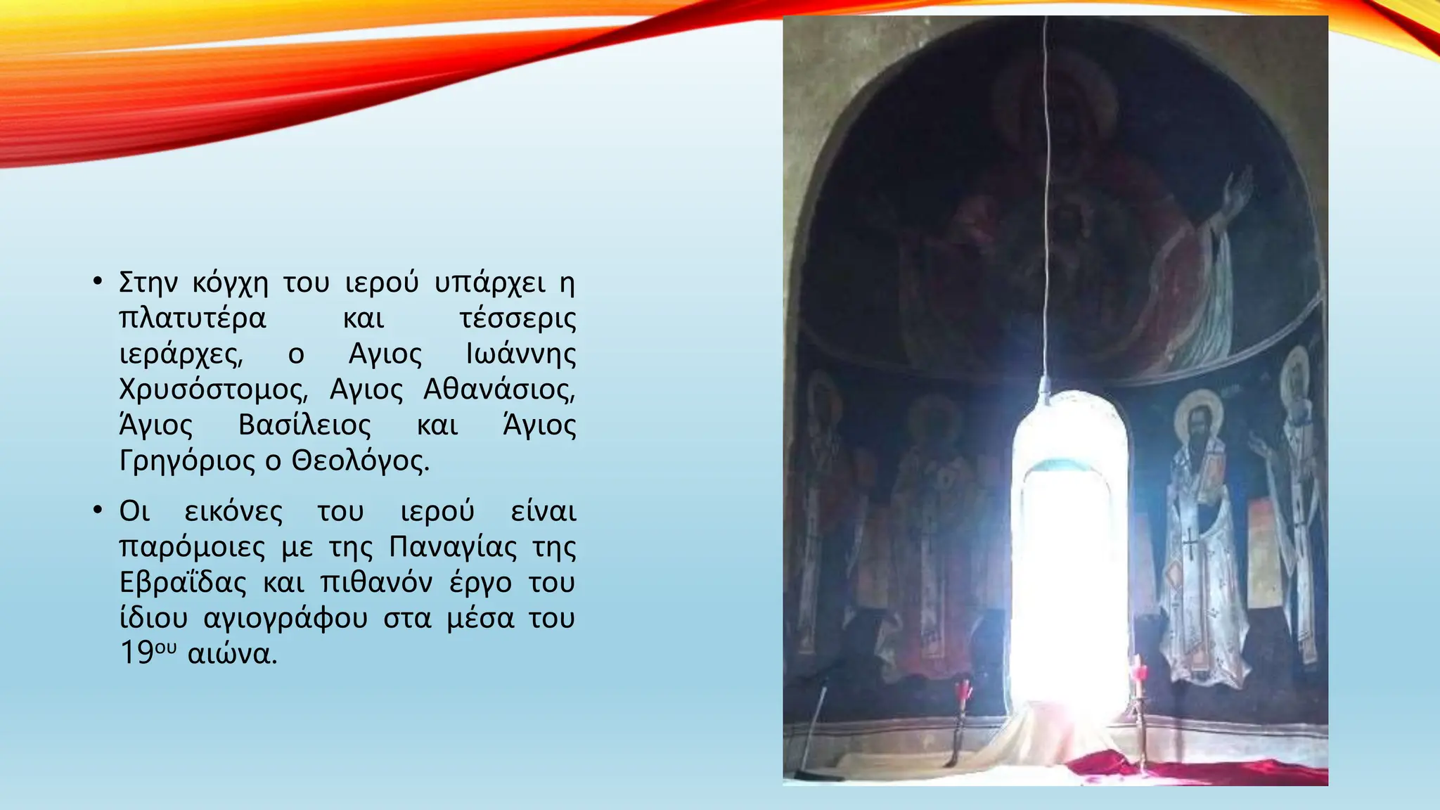 • Στην κόγχη του ιερού υπάρχει η
πλατυτέρα και τέσσερις
ιεράρχες, ο Αγιος Ιωάννης
Χρυσόστομος, Αγιος Αθανάσιος,
Άγιος Βασίλειος και Άγιος
Γρηγόριος ο Θεολόγος.
• Οι εικόνες του ιερού είναι
παρόμοιες με της Παναγίας της
Εβραΐδας και πιθανόν έργο του
ίδιου αγιογράφου στα μέσα του
19ου αιώνα.
 