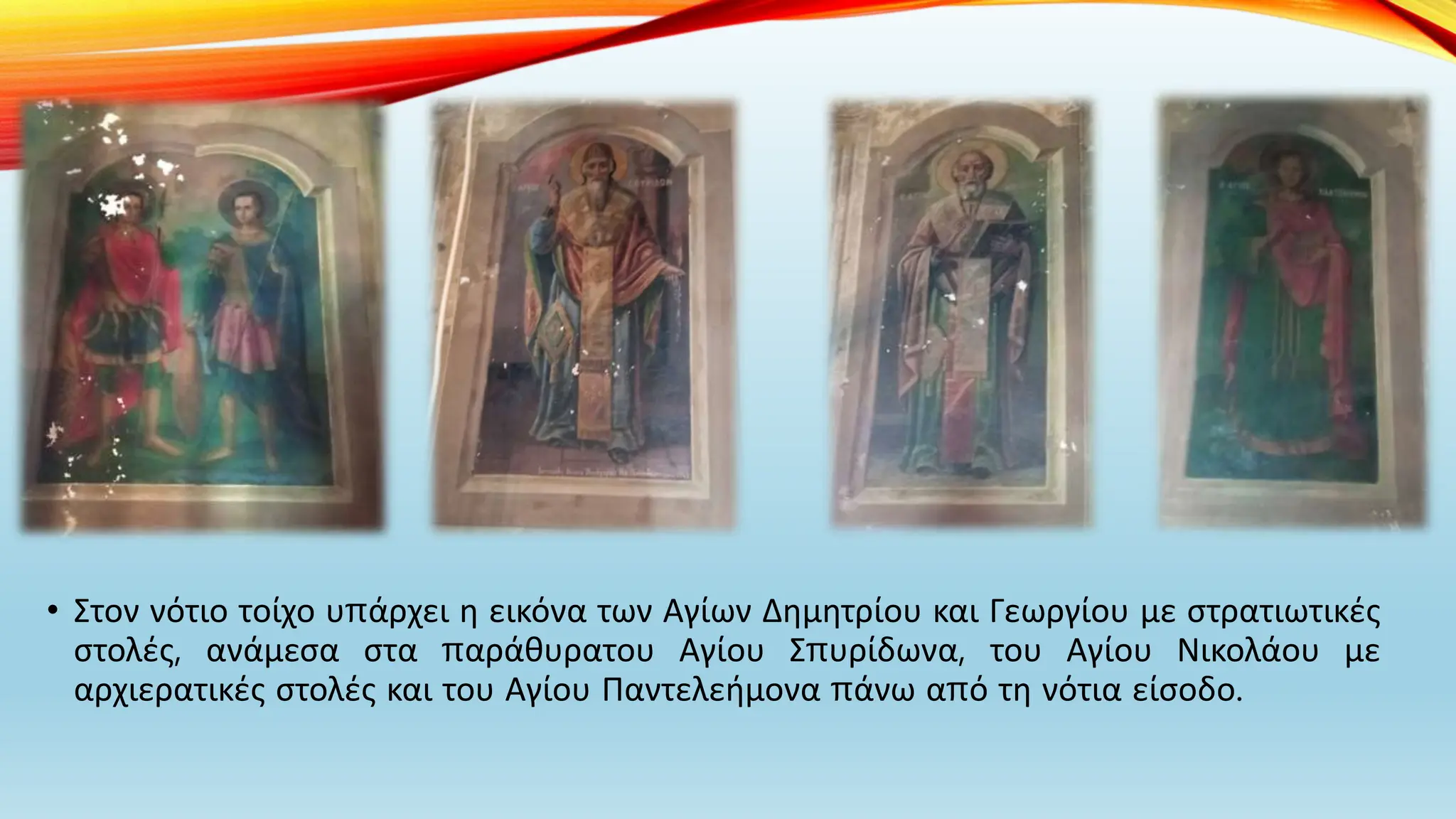 • Στον νότιο τοίχο υπάρχει η εικόνα των Αγίων Δημητρίου και Γεωργίου με στρατιωτικές
στολές, ανάμεσα στα παράθυρατου Αγίου Σπυρίδωνα, του Αγίου Νικολάου με
αρχιερατικές στολές και του Αγίου Παντελεήμονα πάνω από τη νότια είσοδο.
 