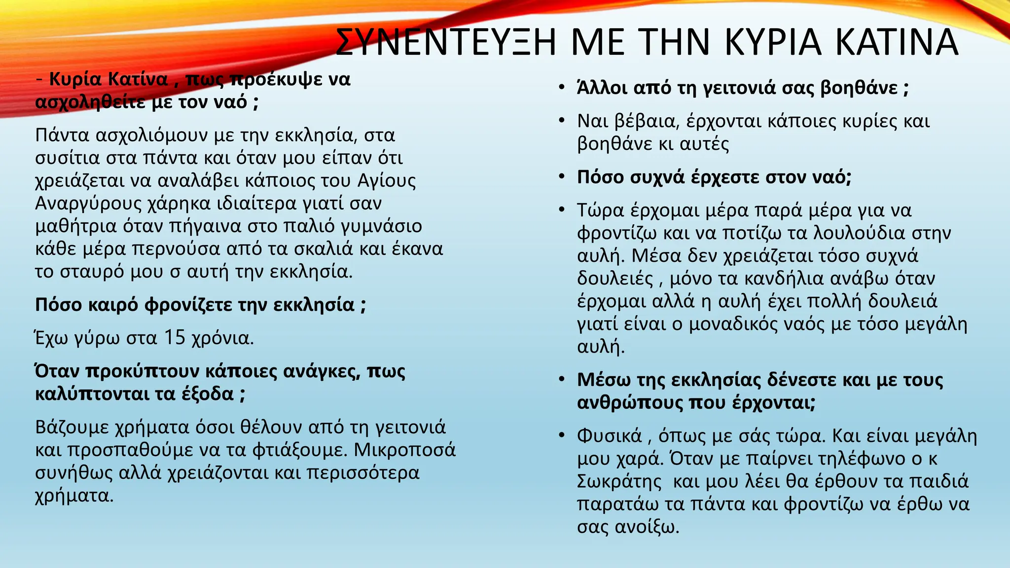 ΣΥΝΕΝΤΕΥΞΗ ΜΕ ΤΗΝ ΚΥΡΙΑ ΚΑΤΙΝΑ
- Κυρία Κατίνα , πως προέκυψε να
ασχοληθείτε με τον ναό ;
Πάντα ασχολιόμουν με την εκκλησία, στα
συσίτια στα πάντα και όταν μου είπαν ότι
χρειάζεται να αναλάβει κάποιος του Αγίους
Αναργύρους χάρηκα ιδιαίτερα γιατί σαν
μαθήτρια όταν πήγαινα στο παλιό γυμνάσιο
κάθε μέρα περνούσα από τα σκαλιά και έκανα
το σταυρό μου σ αυτή την εκκλησία.
Πόσο καιρό φρονίζετε την εκκλησία ;
Έχω γύρω στα 15 χρόνια.
Όταν προκύπτουν κάποιες ανάγκες, πως
καλύπτονται τα έξοδα ;
Βάζουμε χρήματα όσοι θέλουν από τη γειτονιά
και προσπαθούμε να τα φτιάξουμε. Μικροποσά
συνήθως αλλά χρειάζονται και περισσότερα
χρήματα.
• Άλλοι από τη γειτονιά σας βοηθάνε ;
• Ναι βέβαια, έρχονται κάποιες κυρίες και
βοηθάνε κι αυτές
• Πόσο συχνά έρχεστε στον ναό;
• Τώρα έρχομαι μέρα παρά μέρα για να
φροντίζω και να ποτίζω τα λουλούδια στην
αυλή. Μέσα δεν χρειάζεται τόσο συχνά
δουλειές , μόνο τα κανδήλια ανάβω όταν
έρχομαι αλλά η αυλή έχει πολλή δουλειά
γιατί είναι ο μοναδικός ναός με τόσο μεγάλη
αυλή.
• Μέσω της εκκλησίας δένεστε και με τους
ανθρώπους που έρχονται;
• Φυσικά , όπως με σάς τώρα. Και είναι μεγάλη
μου χαρά. Όταν με παίρνει τηλέφωνο ο κ
Σωκράτης και μου λέει θα έρθουν τα παιδιά
παρατάω τα πάντα και φροντίζω να έρθω να
σας ανοίξω.
 