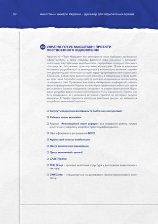 08 Аналітичні центри України – драйвер для відновлення країни
УКРАЇНА ГОТУЄ МАСШТАБНІ ПРОЕКТИ
ПОСТВОЄННОГО ВІДНОВЛЕННЯ
Український «План Маршала» має включати не лише відбудову зруйнованої
інфраструктури, а також побудову фактично нової економіки з високотех-
нологічним індустріальним виробництвом, переробкою продукції сільського
господарства, потужними транспортними коридорами. Проекти відновлен-
ня повинні розроблятися та реалізуватися з максимально активним залучен-
ням дослідницьких інституцій та інших структур громадянського суспільства.
Ключовими елементами економічного розвитку є справедлива судова систе-
ма, ефективна боротьба з корупцією та належне врядування на центральному
та місцевому рівні. Проведено вже кілька міжнародних конференцій з віднов-
лення та реформування України, на яких були презентовані амбітні цілі, проте
досі єдиного бачення пріоритетів, складових та джерел фінансування. Відпо-
відно, розробка реалістичного комплексного плану відновлення України має
бути продовжена, як і написання детальних стратегій по секторам і галузям
економіки. В Україні працюють досвідчені аналітичні центри, які займаються
розробкою економічної політики:
Інститут економічних досліджень та політичних консультацій;
Київська школа економіки;
Коаліція «Реанімаційний пакет реформ», яка координує роботу кількох
аналітичних у напрямку розробки проектів реформування;
Офіс ефективного регулювання BRDO;
Український інститут майбутнього;
Центр економічного відновлення;
Центр економічної стратегії;
CASE-Україна;
DiXi Group – провідна аналітична структура у дослідженні енергетичного
сектору;
GMKCenter – спеціалізується на дослідженні гірничо-промислового комп-
лексу.
02
 