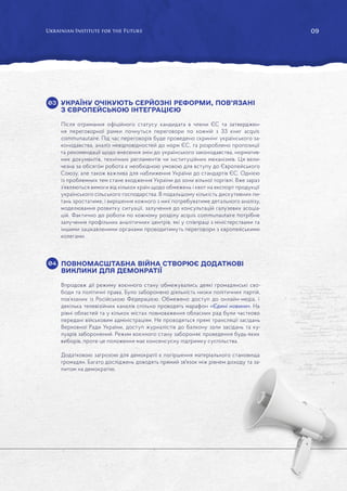 09
УКРАЇНУ ОЧІКУЮТЬ СЕРЙОЗНІ РЕФОРМИ, ПОВ’ЯЗАНІ
З ЄВРОПЕЙСЬКОЮ ІНТЕГРАЦІЄЮ
Після отримання офіційного статусу кандидата в члени ЄС та затверджен-
ня переговорної рамки почнуться переговори по кожній з 33 книг acquis
communautaire. Під час переговорів буде проведено скринінг українського за-
конодавства, аналіз невідповідностей до норм ЄС, та розроблено пропозиції
та рекомендації щодо внесення змін до українського законодавства, норматив-
них документів, технічних регламентів чи інституційних механізмів. Ця вели-
чезна за обсягом робота є необхідною умовою для вступу до Європейського
Союзу, але також важлива для наближення України до стандартів ЄС. Однією
із проблемних тем стане входження України до зони вільної торгівлі. Вже зараз
з’являються вимоги від кількох країн щодо обмежень і квот на експорт продукції
українського сільського господарства. В подальшому кількість дискутивних пи-
тань зростатиме, і вирішення кожного з них потребуватиме детального аналізу,
моделювання розвитку ситуації, залучення до консультацій галузевих асоціа-
цій. Фактично до роботи по кожному розділу acquis communautaire потрібне
залучення профільних аналітичних центрів, які у співпраці з міністерствами та
іншими зацікавленими органами проводитимуть переговори з європейськими
колегами.
ПОВНОМАСШТАБНА ВІЙНА СТВОРЮЄ ДОДАТКОВІ
ВИКЛИКИ ДЛЯ ДЕМОКРАТІЇ
Впродовж дії режиму воєнного стану обмежувались деякі громадянські сво-
боди та політичні права. Було заборонено діяльність низки політичних партій,
пов’язаних із Російською Федерацією. Обмежено доступ до онлайн-медіа, і
декілька телевізійних каналів спільно проводять марафон «Єдині новини». На
рівні областей та у кількох містах повноваження обласних рад були частково
передані військовим адміністраціям. Не проводяться прямі трансляції засідань
Верховної Ради України, доступ журналістів до балкону зали засідань та ку-
луарів заборонений. Режим воєнного стану забороняє проведення будь-яких
виборів, проте це положення має консенсусну підтримку суспільства.
Додатковою загрозою для демократії є погіршення матеріального становища
громадян. Багато досліджень доводять прямий зв'язок між рівнем доходу та за-
питом на демократію.
03
04
 