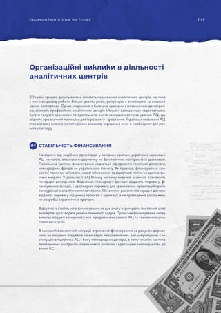 011
В Україні працює досить велика кількість незалежних аналітичних центрів, частина
з них має досвід роботи більше десяти років, репутацію в суспільстві та високий
рівень експертизи. Однак, порівняно з багатьма країнами з розвиненою демократі-
єю, кількість професійних аналітичних центрів в Україні залишається недостатньою.
Багато галузей економіки та суспільного життя залишаються поза увагою АЦ, що
свідчить про значний потенціал для їх розвитку і зростання. Українські незалежні АЦ
стикаються з низкою інституційних викликів, вирішення яких є необхідним для роз-
витку сектору.
СТАБІЛЬНІСТЬ ФІНАНСУВАННЯ
На відміну від подібних організацій у західних країнах, українські незалежні
АЦ не мають власного ендаументу чи багаторічних контрактів із державою.
Переважна частина фінансування надається від проектів технічної допомоги,
міжнародних фондів чи українського бізнесу. Як правило, фінансуються кон-
кретні проекти, які мають часові обмеження та відсоткові ліміти на адміністра-
тивні витрати. У діяльності АЦ більшу частину видатків зазвичай становлять
гонорари дослідників. Водночас, міжнародні донори віддають перевагу фі-
нансуванню заходів, і це створює переваги для тренінгових організацій при їх
конкуренції з аналітичними центрами. Останніми роками міжнародні донори
віддають перевагу підтримці проектів з адвокації, а не проведення досліджень
чи розробці стратегічних програм.
Відсутність стабільного фінансування не дає змогу утримувати постійний штат
експертів, що створює ризики плинності кадрів. Проектне фінансування знову
вимагає пошуку компромісу між пріоритетами самого АЦ та тематикою гран-
тових конкурсів.
В нинішній економічній ситуації отримання фінансування за рахунок держав-
ного чи місцевих бюджетів не виглядає перспективним. Більш вірогідною є ін-
ституційна підтримка АЦ з боку міжнародних донорів, в тому числі як частина
багаторічних контрактів, пов’язаних із аналізом і адаптацією законодавства до
вимог ЄС.
Організаційні виклики в діяльності
аналітичних центрів
01
 