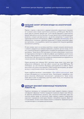 012 Аналітичні центри України – драйвер для відновлення країни
НИЗЬКИЙ ЗАПИТ ОРГАНІВ ВЛАДИ НА АНАЛІТИЧНИЙ
ПРОДУКТ
Однією з причин є відсутність в державі механізмів стратегічного плануван-
ня та власне самих планів стратегічного розвитку на 10-20 років. Вже багато
років уряд не ухвалює програм дій, а міністерства працюють в реактивному
режимі, реагуючи на поточні виклики. На жаль, досить часто галузеві програми
розвитку є занадто декларативними і не містять конкретики. І з іншого боку,
індикатори виконання меморандуму з МВФ чи програми UkraineFacility часто
обмежуються точковими кадровими рішеннями чи зміною механізмів кадро-
вих призначень, а не розробкою стратегічних пріоритетів і пошуком драйверів
економічного розвитку.
В таких умовах запит на системну аналітику є занадто низьким, виключенням
є наявність відкритих до співпраці керівників у окремих органах влади, які ма-
ють стратегічне бачення та формулюють потреби для проведення аналітичних
досліджень. Також багато АЦ налагодили системну комунікацію з аналітични-
ми підрозділами міністерств та офісами реформ, що потребують аналітичного
продукту. Варто відмітити, що інколи якість аналітичних звітів АЦ не є достат-
ньо високою, або вони не містять конкретних рекомендацій для вирішення на-
гальних викликів, або відірвані від контексту.
Новим викликом для співпраці АЦ з органами влади може стати закон про
доброчесне лобіювання, який має набути чинності до кінця 2024 року. Ма-
лоймовірно, що самі незалежні АЦ будуть реєструватися як лобісти. Проте,
вони можуть вступати в консорціуми з лобістськими організаціями, що працю-
ватимуть з аналітичними звітами, підготовленими АЦ.
Іншим подібним викликом є законопроект «Про публічні консультації», який
активно обговорюється в експертних колах. Законопроект передбачає ство-
рення механізму обов’язкових консультацій з громадськістю. Таким чином,
може зрости запит на оперативну аналітику щодо питань, які стосуються під-
готовки нормативних актів.
ДЕФІЦИТ МАСОВОЇ КОМУНІКАЦІЇ РЕЗУЛЬТАТІВ
РОБОТИ АЦ
Українські громадяни, як і громадяни інших країн, віддають перевагу спроще-
ним формам інформації. Стрімке поширення соціальних мереж лише збільши-
ло відсоток розважального контенту. Що стосується коментарів щодо еко-
номічних рішень уряду чи політичних подій, перевагу надають оперативним,
коротким і спрощеним коментарям, бажано з емоційною подачею. Довгі тек-
сти досліджень читають лише мізерна кількість споживачів, переважно вузько-
галузеві експерти та посадовці органів влади.
02
03
 