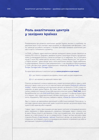 014 Аналітичні центри України – драйвер для відновлення країни
Розмірковуючи про розвиток аналітичних центрів України, виклики та проблеми, пе-
ред якими вони стоять сьогодні, варто розуміти, як сформувався цей феномен. І, звіс-
но, найлегше це робити, виходячи із світових прикладів провідних аналітичних цен-
трів, історії їх становлення та розвитку.
І в США, і в Європі, перші аналітичні центри нинішнього зразка почали з’являтися на
початку ХХ століття. Природно, зважаючи на роль Сполучених Штатів у світовій еко-
номіці та міжнародній політиці, станом на сьогодні тут їх найбільше. Так, у США діють
понад 2 тисячі АЦ, майже десята частина із яких у столиці Вашингтоні, тим часом як
у Європі загалом – дещо менше трьох тисяч аналітичних центрів. Серед найбільших
та найвпливовіших, більшість саме американських: ті, що знаходяться безпосередньо
у США, або фактично «дочки» американських, наприклад, Brookings India, Carnegie
Europe, Carnegie India, Carnegie China.
За характером діяльності аналітичні центри можна розділити на дві моделі:
ті, що тяжіють на ведення досліджень, інколи навіть на рівні академічних,
та ті, що націлені на адвокацію певних ідей.
Описати цю відмінність можна порівнянням у моделі організації роботи: перші у своїй
діяльності дещо схожі на інститути перспективних досліджень (institute for advances
studies) – модель незалежних дослідницьких центрів, що виникли у США і згодом по-
ширилась на деякі країни Європи. До слова, один із таких інститутів при Стенфорд-
ському університеті першим почав себе іменувати власною назвою Think Tank, хоча й
був далеким від того чим think tanks були згодом і є сьогодні. А на фасаді будівлі одно-
го із перших і досі найавторитетніших світових аналітичних центрів – Інституту Бру-
кінгса, збудованій у 1960-ому році, майорить надпис «Center for Advanced Studies».
Другі ж тяжіють до адвокаційних організацій та лобістських компаній. Хоча звісно, та-
кий поділ певною мірою відносний, адже є аналітичні центри, що різною мірою поєд-
нують в собі характер обох моделей.
І перші, і другі, стають пристанищем для відставних політиків та посадовців високого
рівня, переважно зі сфери державного управління. Щоправда, перші у своєму скла-
ді мають більшу кількість дослідників, в тому числі академічних, хоча, зрозуміло, що
далеко не в такій кількості як це є в університетах. А другі частіше залучають пред-
ставників бізнесу (і відставників, і діючих). Аналітичні центри, що акцентують на до-
слідженнях часто видають гранти на проведення досліджень та приймають до себе на
дослідницькі стажування (scholarships).
Роль аналітичних центрів
у західних країнах
 