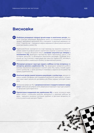 025
025
Необхідне розширення співпраці органів влади та аналітичних центрів, роз-
виток культури комунікацій, формування запиту на незалежний аналітичний
продукт, врахування пропозицій АЦ у плануванні та реалізації державних по-
літик. У перспективі – спрощення надання державного фінансування для вико-
нання досліджень силами АЦ.
Український бізнес знаходиться на стадії переходу від підтримки окремих імі-
джевих проектів до фінансування стратегічних ініціатив та аналітики. Бізнес-а-
соціації та галузеві об’єднання можуть активніше залучатися до співпраці з
незалежними АЦ, формувати партнерства, брати персональну участь у сві-
тоглядних дискусіях та обговоренні аналітичних доповідей. Особливо акту-
альним це стає в контексті переговорів про членство України в ЄС, які можуть
полегшити роботу українського бізнесу на європейських ринках.
Міжнародні донорські структури надають найбільш суттєву матеріальну та
методичну допомогу українським АЦ. При формуванні пріоритетів роботи
важливо максимально враховувати стратегії самих АЦ, оцінку потреб україн-
ського суспільства, а також розглянути можливість надання інституційної під-
тримки українським АЦ.
Аналітичні центри повинні посилити комунікацію з суспільством, використо-
вувати онлайн-платформи для поширення результатів своєї роботи, готувати
адаптовані версії результатів досліджень для більш ширших категорій спожи-
вачів.
Запорукою довіри до АЦ є дотримання високих стандартів належного вряду-
вання: публікація регулярних звітів, формування прозорої структури управлін-
ня, фінансова транспарентність.
Горизонтальна координація між українськими АЦ, а також посилення мере-
жевих зв’язків з іноземними колегами, допоможуть у реалізації амбітних за-
вдань – вирішенні нагальних суспільних проблем та зростанні авторитету ін-
ституту аналітичних центрів в Україні.
Висновки
01
02
03
04
05
06
 