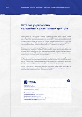 026 Аналітичні центри України – драйвер для відновлення країни
Даний перелік не є вичерпним і повним. Ймовірно, це лише перша спроба узагаль-
нити інформацію про найбільш активні і помітні АЦ. До списку зазвичай увійшли ор-
ганізації, для яких проведення аналітичних досліджень є основним видом діяльності.
В Україні існують великі організації, які успішно займаються адвокацією, тренінгами,
захистом прав людини або моніторингом дій влади. Частина з них також публікують
аналітичні продукти як допоміжний вид діяльності для виконання своєї місії.
Основним критерієм для відбору АЦ до цього переліку став випуск результатів кіль-
кох аналітичних досліджень протягом останніх двох років – періоду повномасштаб-
ної війни. Багато АЦ з лютого 2022 року заморозили свою діяльність, деякі співробіт-
ники вступили до лав ЗСУ чи виїхали з дітьми до інших країн. Системна діяльність цих
АЦ може бути відновлена після закінчення війни.
В Україні є чимало публічних експертів у різних галузях, які виступають у ЗМІ чи пи-
шуть аналітичні статті. Інколи вони є членами громадських організацій чи аналітичних
центрів. Однак, якщо у відкритих джерелах не знайдено опублікованих результатів
досліджень таких АЦ, вони, вони поки що не включаються до переліку.
Каталог публікується з метою залучення цих системних АЦ до нових проектів та ак-
тивізації горизонтальних зав’язків. Дані отримані в результаті анкетування та взяті з
офіційних веб-сайтів відповідних аналітичних центрів.
Каталог українських
незалежних аналітичних центрів
01
ADASTRA Fellows
Незалежний аналітичний центр із соціальних наук, який розробляє дослідження на основі
даних для інновацій у політиці.
Рік заснування: 2019.
Генеральний директор: Тарас Проданюк.
Офіційний веб-сайт: adastra.org.ua
Електронна адреса для листування: adastra@adastra.org.ua
Основна сфера досліджень: соціальні науки.
 